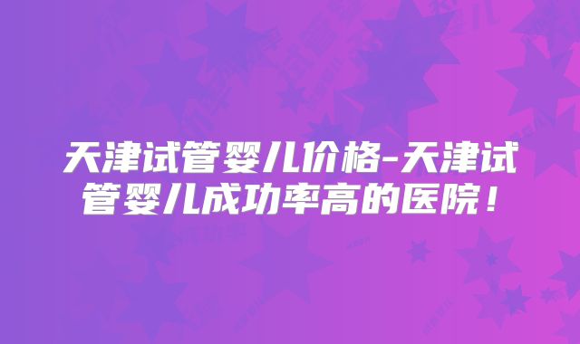 天津试管婴儿价格-天津试管婴儿成功率高的医院!