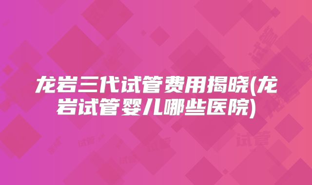 龙岩三代试管费用揭晓(龙岩试管婴儿哪些医院)