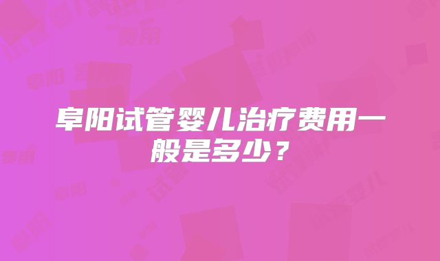阜阳试管婴儿治疗费用一般是多少？