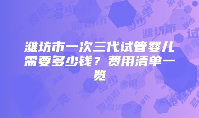 潍坊市一次三代试管婴儿需要多少钱?费用清单一览