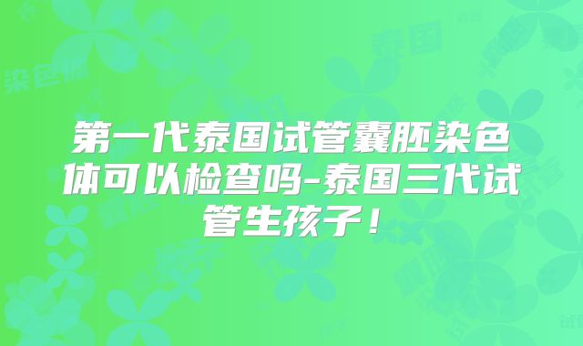 第一代泰国试管囊胚染色体可以检查吗-泰国三代试管生孩子!