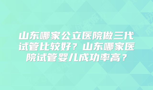 山东哪家公立医院做三代试管比较好？山东哪家医院试管婴儿成功率高？