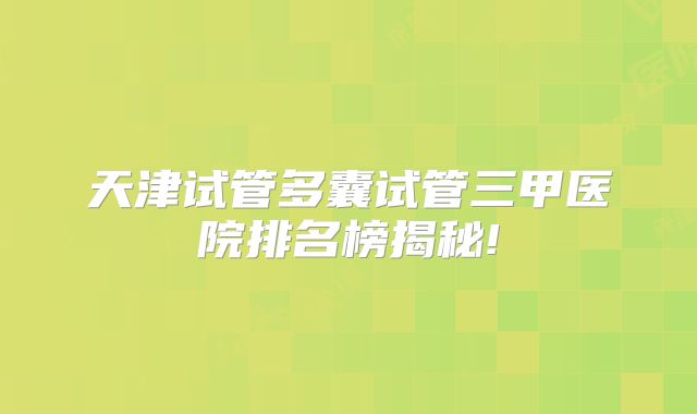 天津试管多囊试管三甲医院排名榜揭秘!