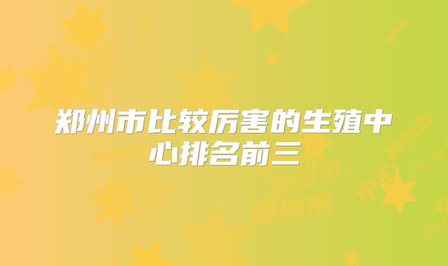 郑州市比较厉害的生殖中心排名前三