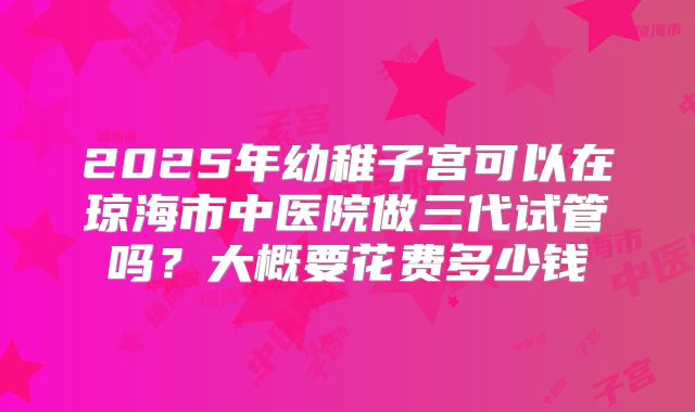2025年幼稚子宫可以在琼海市中医院做三代试管吗？大概要花费多少钱