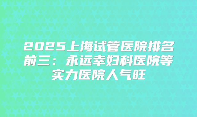 2025上海试管医院排名前三：永远幸妇科医院等实力医院人气旺