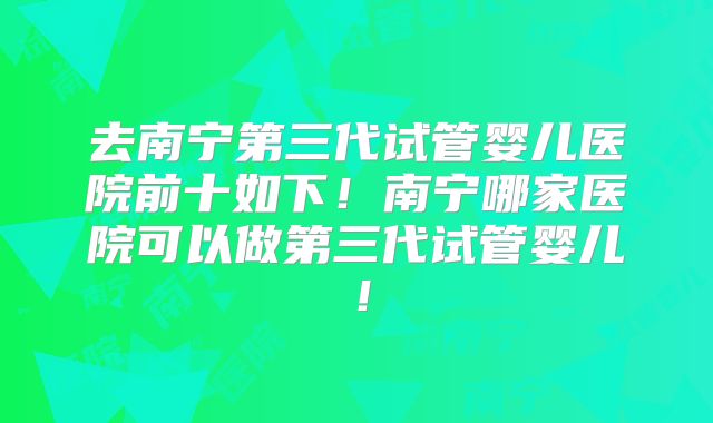 去南宁第三代试管婴儿医院前十如下！南宁哪家医院可以做第三代试管婴儿！