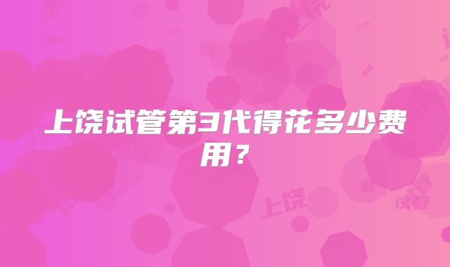 上饶试管第3代得花多少费用?