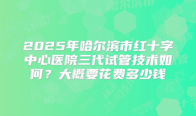 2025年哈尔滨市红十字中心医院三代试管技术如何?大概要花费多少钱