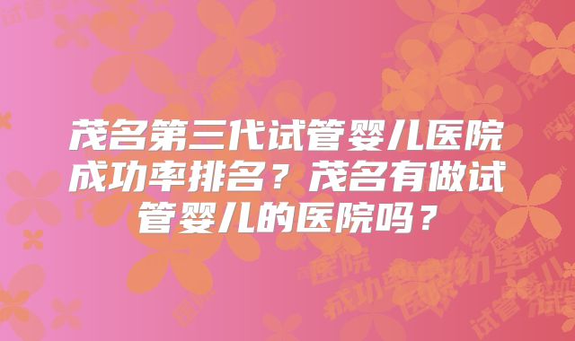 茂名第三代试管婴儿医院成功率排名？茂名有做试管婴儿的医院吗？
