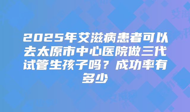 2025年艾滋病患者可以去太原市中心医院做三代试管生孩子吗?成功率有多少