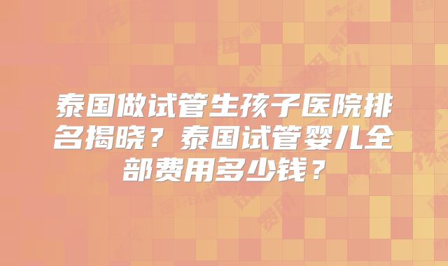泰国做试管生孩子医院排名揭晓？泰国试管婴儿全部费用多少钱？