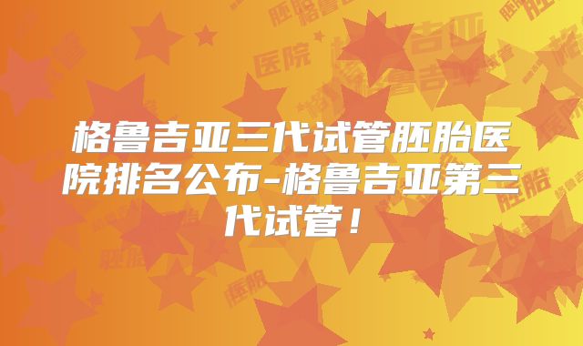 格鲁吉亚三代试管胚胎医院排名公布-格鲁吉亚第三代试管！