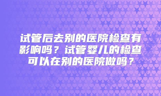 试管后去别的医院检查有影响吗？试管婴儿的检查可以在别的医院做吗？