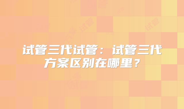 试管三代试管：试管三代方案区别在哪里？