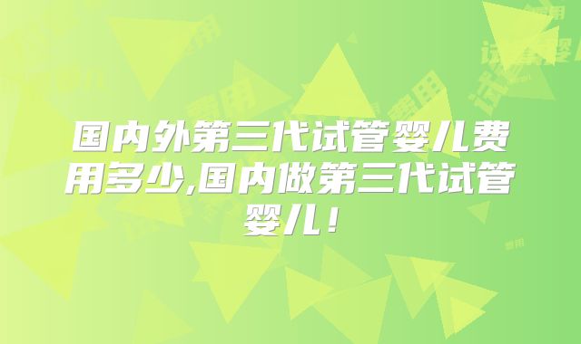 国内外第三代试管婴儿费用多少,国内做第三代试管婴儿！