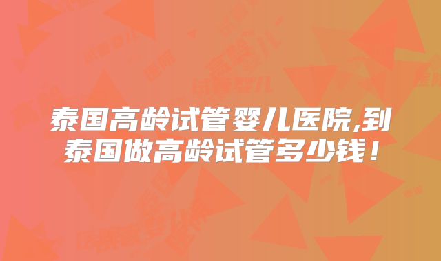泰国高龄试管婴儿医院,到泰国做高龄试管多少钱!