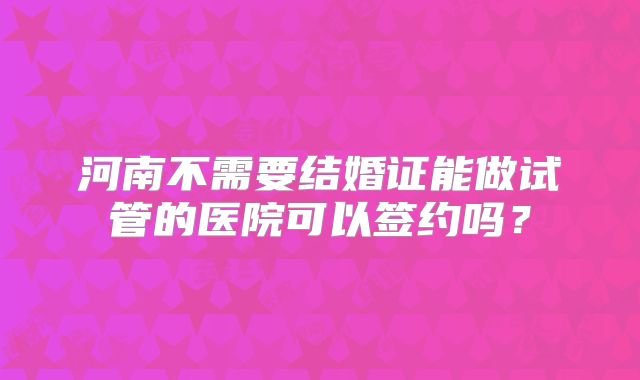 河南不需要结婚证能做试管的医院可以签约吗?