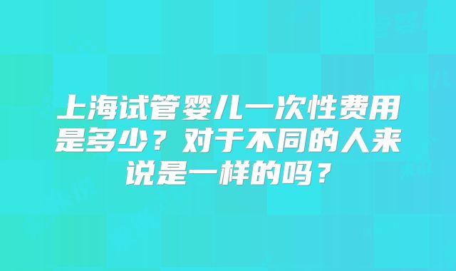 上海试管婴儿一次性费用是多少？对于不同的人来说是一样的吗？