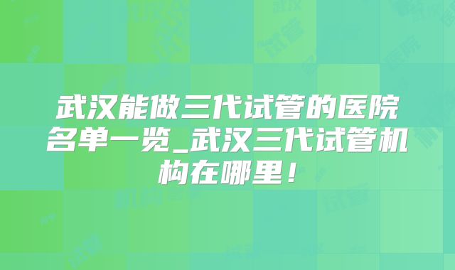 武汉能做三代试管的医院名单一览_武汉三代试管机构在哪里！