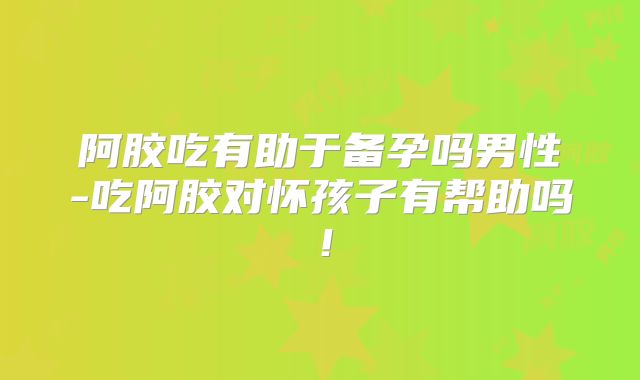 阿胶吃有助于备孕吗男性-吃阿胶对怀孩子有帮助吗!