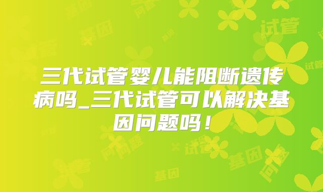 三代试管婴儿能阻断遗传病吗_三代试管可以解决基因问题吗！