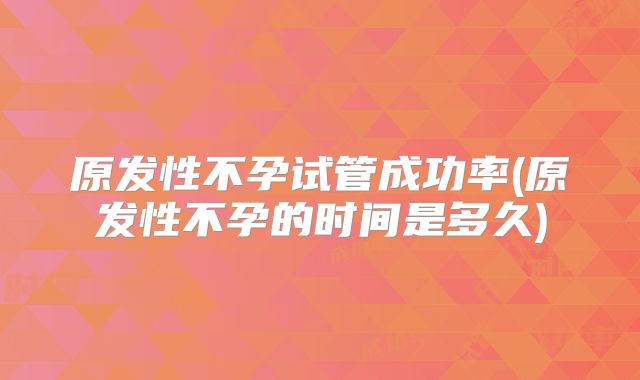 原发性不孕试管成功率(原发性不孕的时间是多久)