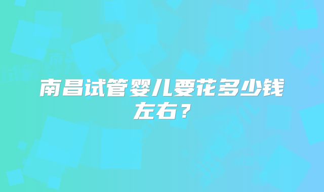 南昌试管婴儿要花多少钱左右？