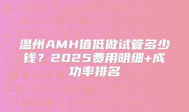 温州AMH值低做试管多少钱?2025费用明细+成功率排名