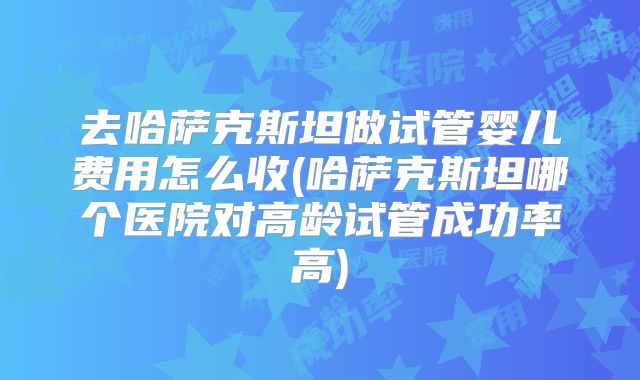 去哈萨克斯坦做试管婴儿费用怎么收(哈萨克斯坦哪个医院对高龄试管成功率高)