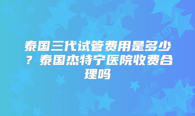 泰国三代试管费用是多少？泰国杰特宁医院收费合理吗
