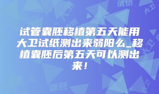 试管囊胚移植第五天能用大卫试纸测出来弱阳么_移植囊胚后第五天可以测出来！