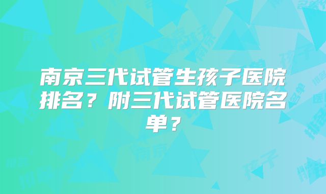 南京三代试管生孩子医院排名？附三代试管医院名单？