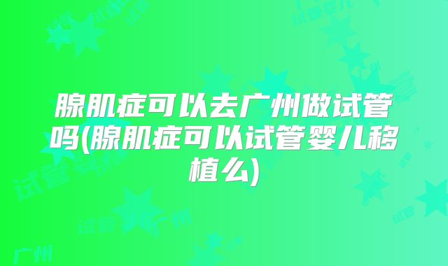 腺肌症可以去广州做试管吗(腺肌症可以试管婴儿移植么)