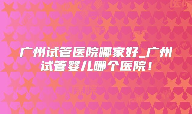广州试管医院哪家好_广州试管婴儿哪个医院！