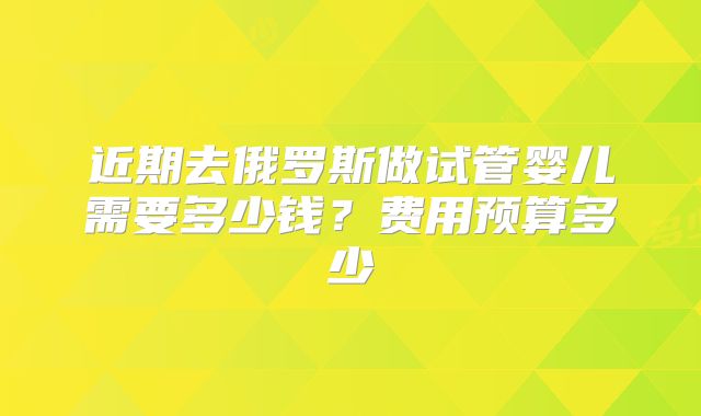 近期去俄罗斯做试管婴儿需要多少钱？费用预算多少