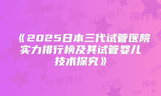 《2025日本三代试管医院实力排行榜及其试管婴儿技术探究》