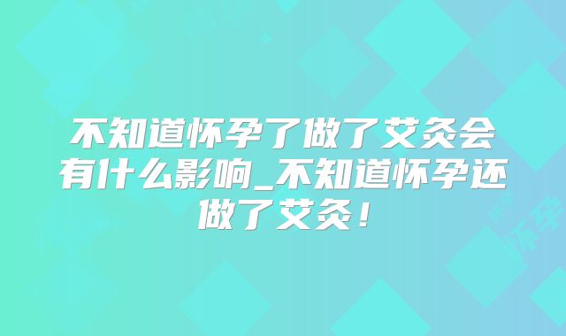 不知道怀孕了做了艾灸会有什么影响_不知道怀孕还做了艾灸!