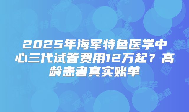 2025年海军特色医学中心三代试管费用12万起？高龄患者真实账单
