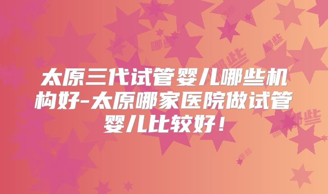 太原三代试管婴儿哪些机构好-太原哪家医院做试管婴儿比较好！