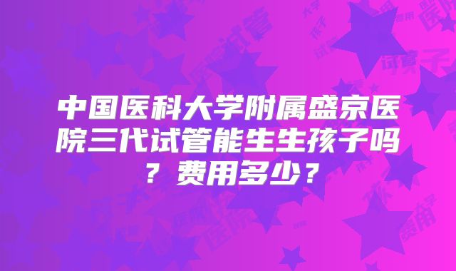 中国医科大学附属盛京医院三代试管能生生孩子吗？费用多少？