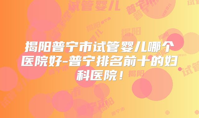 揭阳普宁市试管婴儿哪个医院好-普宁排名前十的妇科医院！