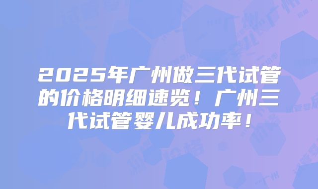 2025年广州做三代试管的价格明细速览!广州三代试管婴儿成功率!
