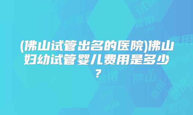 (佛山试管出名的医院)佛山妇幼试管婴儿费用是多少？
