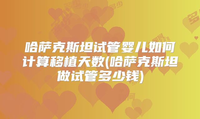 哈萨克斯坦试管婴儿如何计算移植天数(哈萨克斯坦做试管多少钱)