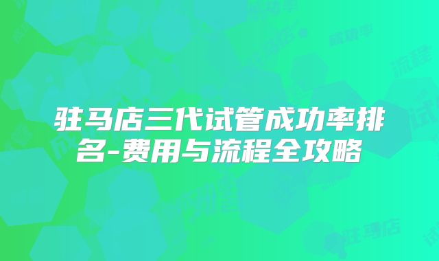 驻马店三代试管成功率排名-费用与流程全攻略