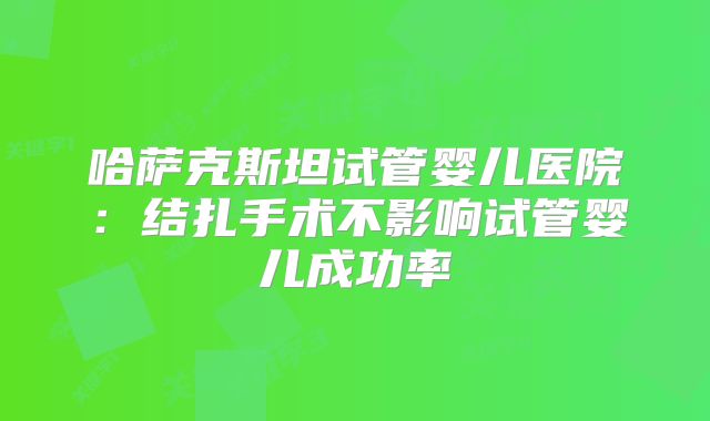 哈萨克斯坦试管婴儿医院:结扎手术不影响试管婴儿成功率