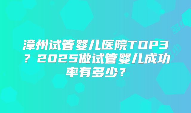 漳州试管婴儿医院TOP3？2025做试管婴儿成功率有多少？