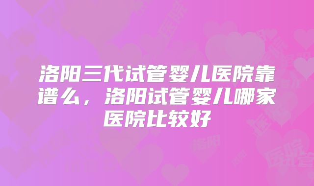 洛阳三代试管婴儿医院靠谱么，洛阳试管婴儿哪家医院比较好
