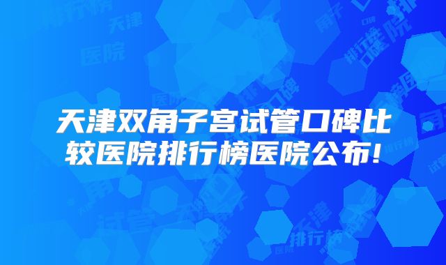 天津双角子宫试管口碑比较医院排行榜医院公布!